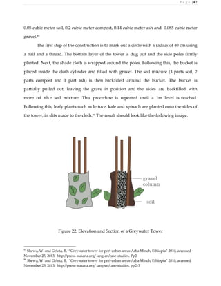 P a g e | 67
0.05 cubic meter soil, 0.2 cubic meter compost, 0.14 cubic meter ash and 0.085 cubic meter
gravel.85
The first step of the construction is to mark out a circle with a radius of 40 cm using
a nail and a thread. The bottom layer of the tower is dug out and the side poles firmly
planted. Next, the shade cloth is wrapped around the poles. Following this, the bucket is
placed inside the cloth cylinder and filled with gravel. The soil mixture (3 parts soil, 2
parts compost and 1 part ash) is then backfilled around the bucket. The bucket is
partially pulled out, leaving the grave in position and the sides are backfilled with
more o f t h e soil mixture. This procedure is repeated until a 1m level is reached.
Following this, leafy plants such as lettuce, kale and spinach are planted onto the sides of
the tower, in slits made to the cloth.86
The result should look like the following image.
Figure 22: Elevation and Section of a Greywater Tower
85
Shewa, W and Geleta, B, “Greywater tower for peri-urban areas Arba Minch, Ethiopia” 2010, accessed
November 25, 2013, http://press- susana.org/ lang-en/case-studies. Pp2
86
Shewa, W and Geleta, B, “Greywater tower for peri-urban areas Arba Minch, Ethiopia” 2010, accessed
November 25, 2013, http://press- susana.org/ lang-en/case-studies. pp2-3
 