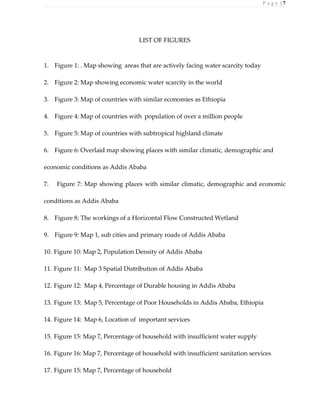 P a g e | 7
LIST OF FIGURES
1. Figure 1: . Map showing areas that are actively facing water scarcity today
2. Figure 2: Map showing economic water scarcity in the world
3. Figure 3: Map of countries with similar economies as Ethiopia
4. Figure 4: Map of countries with population of over a million people
5. Figure 5: Map of countries with subtropical highland climate
6. Figure 6: Overlaid map showing places with similar climatic, demographic and
economic conditions as Addis Ababa
7. Figure 7: Map showing places with similar climatic, demographic and economic
conditions as Addis Ababa
8. Figure 8: The workings of a Horizontal Flow Constructed Wetland
9. Figure 9: Map 1, sub cities and primary roads of Addis Ababa
10. Figure 10: Map 2, Population Density of Addis Ababa
11. Figure 11: Map 3 Spatial Distribution of Addis Ababa
12. Figure 12: Map 4, Percentage of Durable housing in Addis Ababa
13. Figure 13: Map 5, Percentage of Poor Households in Addis Ababa, Ethiopia
14. Figure 14: Map 6, Location of important services
15. Figure 15: Map 7, Percentage of household with insufficient water supply
16. Figure 16: Map 7, Percentage of household with insufficient sanitation services
17. Figure 15: Map 7, Percentage of household
 