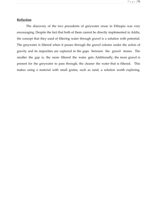 P a g e | 71
Reflection
The discovery of the two precedents of greywater reuse in Ethiopia was very
encouraging. Despite the fact that both of them cannot be directly implemented in Addis,
the concept that they used of filtering water through gravel is a solution with potential.
The greywater is filtered when it passes through the gravel column under the action of
gravity and its impurities are captured in the gaps between the gravel stones. The
smaller the gap is, the more filtered the water gets. Additionally, the more gravel is
present for the greywater to pass through, the cleaner the water that is filtered. This
makes using a material with small grains, such as sand, a solution worth exploring.
 