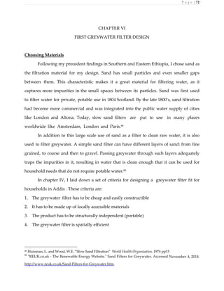 P a g e | 72
CHAPTER VI
FIRST GREYWATER FILTER DESIGN
Choosing Materials
Following my precedent findings in Southern and Eastern Ethiopia, I chose sand as
the filtration material for my design. Sand has small particles and even smaller gaps
between them. This characteristic makes it a great material for filtering water, as it
captures more impurities in the small spaces between its particles. Sand was first used
to filter water for private, potable use in 1804 Scotland. By the late 1800’s, sand filtration
had become more commercial and was integrated into the public water supply of cities
like London and Altona. Today, slow sand filters are put to use in many places
worldwide like Amsterdam, London and Paris.88
In addition to this large scale use of sand as a filter to clean raw water, it is also
used to filter greywater. A simple sand filter can have different layers of sand: from fine
grained, to coarse and then to gravel. Passing greywater through such layers adequately
traps the impurities in it, resulting in water that is clean enough that it can be used for
household needs that do not require potable water.89
In chapter IV, I laid down a set of criteria for designing a greywater filter fit for
households in Addis . These criteria are:
1. The greywater filter has to be cheap and easily constructible
2. It has to be made up of locally accessible materials
3. The product has to be structurally independent (portable)
4. The greywater filter is spatially efficient
88 Huisman, L. and Wood, W.E. ”Slow Sand Filtration” World Health Organization, 1974 pp15
89
"REUK.co.uk - The Renewable Energy Website." Sand Filters for Greywater. Accessed November 4, 2014.
http://www.reuk.co.uk/Sand-Filters-for-Greywater.htm.
 