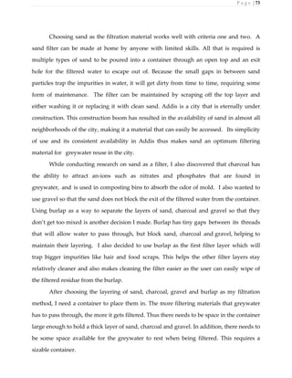 P a g e | 73
Choosing sand as the filtration material works well with criteria one and two. A
sand filter can be made at home by anyone with limited skills. All that is required is
multiple types of sand to be poured into a container through an open top and an exit
hole for the filtered water to escape out of. Because the small gaps in between sand
particles trap the impurities in water, it will get dirty from time to time, requiring some
form of maintenance. The filter can be maintained by scraping off the top layer and
either washing it or replacing it with clean sand. Addis is a city that is eternally under
construction. This construction boom has resulted in the availability of sand in almost all
neighborhoods of the city, making it a material that can easily be accessed. Its simplicity
of use and its consistent availability in Addis thus makes sand an optimum filtering
material for greywater reuse in the city.
While conducting research on sand as a filter, I also discovered that charcoal has
the ability to attract an-ions such as nitrates and phosphates that are found in
greywater, and is used in composting bins to absorb the odor of mold. I also wanted to
use gravel so that the sand does not block the exit of the filtered water from the container.
Using burlap as a way to separate the layers of sand, charcoal and gravel so that they
don’t get too mixed is another decision I made. Burlap has tiny gaps between its threads
that will allow water to pass through, but block sand, charcoal and gravel, helping to
maintain their layering. I also decided to use burlap as the first filter layer which will
trap bigger impurities like hair and food scraps. This helps the other filter layers stay
relatively cleaner and also makes cleaning the filter easier as the user can easily wipe of
the filtered residue from the burlap.
After choosing the layering of sand, charcoal, gravel and burlap as my filtration
method, I need a container to place them in. The more filtering materials that greywater
has to pass through, the more it gets filtered. Thus there needs to be space in the container
large enough to hold a thick layer of sand, charcoal and gravel. In addition, there needs to
be some space available for the greywater to rest when being filtered. This requires a
sizable container.
 