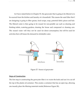 P a g e | 76
As I have stated before in Chapter IV, the greywater that is going to be filtered is to
be sourced from the kitchen and laundry of a household. This means the sand filter that I
am designing is going to filter grease, food scraps, soap, potential fabric pieces and hair.
The filtered water is then going to be reused for non-potable use such as cleaning and
flushing toilets, watering gardens, cleaning the house and compound or cleaning cars.
The reused water will thus not be used for direct consumption, but will be used for
activities that will lessen the demand for drinkable water.
Figure 27: Source of greywater
Steps of Construction
The first step in constructing the grewyater filter is to warm the knife and use it to cut off
the top of the plastic oil container. This creates a container that has an open top, allowing
one toeasily place the filtering materials inside( Reference Figure 28) .
 