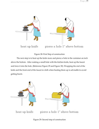 P a g e | 77
Figure 28: First Step of construction
The next step is to heat up the knife more and pierce a hole in the container an inch
above the bottom. After making a small hole with the kitchen knife, heat up the faucet
and force it into the hole. (Reference Figure 29 and Figure 30). Wrapping the end of the
knife and the front end of the faucet in cloth when heating them up is advisable to avoid
getting burnt.
Figure 29: Second step of construction
 