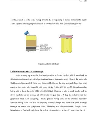 P a g e | 80
The final touch is to tie some burlap around the top opening of the oil container to create
a first layer to filter big impurities such as food scraps and hair. (Reference figure 32)
Figure 32: Final product
Construction and Trial of First Design
After coming up with the final design while in South Hadley, MA, I went back to
Addis Ababa to construct a trial product and assess its maintenance. I found the materials
that I needed as expected. Sand was being sold all over the city in small shops that sold
construction materials. It cost 70 – 80 birr / 100 kg (3.50 – 4 $/ 100 kg) 10. Gravel was also
being sold at these shops for 60 birr/ kg (3$/100kg). Charcoal is sold in small kiosks and in
street markets for an average of 10 birr (0.5 $) per bag . A bag is sufficient for the
greywater filter I am designing. I found plastic burlap sacks as the cheapest available
form of burlap. One sack has the capacity to carry 100kgs and when cut apart, is large
enough to make one greywater filter following the aforementioned design. Most
households in Addis already have the yellow oil containers. In the off chance that the oil
 