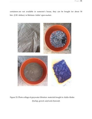 P a g e | 81
containers are not available in someone’s house, they can be bought for about 50
birr (2.50 dollars) in Merkato: Addis’ open market.
Figure 33: Photo collage of greywater filtration materials bought in Addis Ababa
(burlap, gravel, sand and charcoal)
 