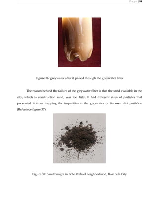 P a g e | 84
Figure 36: greywater after it passed through the greywater filter
The reason behind the failure of the greywater filter is that the sand available in the
city, which is construction sand, was too dirty. It had different sizes of particles that
prevented it from trapping the impurities in the greywater or its own dirt particles.
(Reference figure 37)
Figure 37: Sand bought in Bole Michael neighborhood, Bole Sub City
 