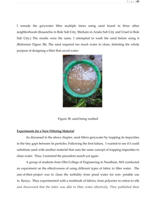 P a g e | 85
I remade the greywater filter multiple times using sand found in three other
neighborhoods (Kasanchis in Bole Sub City, Merkato in Arada Sub City and Urael in Bole
Sub City.) The results were the same. I attempted to wash the sand before using it
(Reference Figure 38). The sand required too much water to clean, defeating the whole
purpose of designing a filter that saved water.
Figure 38. sand being washed
Experiments for a New Filtering Material
As discussed in the above chapter, sand filters greywater by trapping its impurities
in the tiny gaps between its particles. Following the first failure, I wanted to see if I could
substitute sand with another material that uses the same concept of trapping impurities to
clean water. Thus, I restarted the precedent search yet again.
A group of students from Olin College of Engineering in Needham, MA conducted
an experiment on the effectiveness of using different types of fabric to filter water. The
aim of their project was to clean the turbidity from pond water for non- potable use
in Kenya. They experimented with a multitude of fabrics, from polyester to cotton to silk
and discovered that the latter was able to filter water effectively. They published their
 