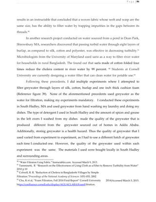 P a g e | 86
results in an instructable that concluded that a woven fabric whose weft and warp are the
same size, has the ability to filter water by trapping impurities in the gaps between its
threads.90
In another research project conducted on water sourced from a pond in Dean Park,
Shrewsbury MA, researchers discovered that passing turbid water through eight layers of
burlap, as compared to silk, cotton and polyester, was effective in decreasing turbidity.91
Microbiologists from the University of Maryland used saris as a way to filter river water
for households in rural Bangladesh. The found out that saris made of cotton folded four
times reduce the cholera content in river water by 99 percent. 92
Students at Cornell
University are currently designing a water filter that can clean water for potable use.93
Following these precedents, I did multiple experiments where I attempted to
filter greywater through layers of silk, cotton, burlap and one inch thick cushion foam
(Reference figure 39). None of the aforementioned precedents used greywater as the
water for filtration, making my experiments mandatory. I conducted these experiments
in South Hadley, MA and used greywater from hand washing my laundry and doing my
dishes. The type of detergent I used in South Hadley and the amount of spices and grease
in the left overs I washed from my dishes made the quality of the greywater that is
produced different from the greywater sourced out of homes in Addis Ababa.
Additionally, storing greywater is a health hazard. Thus the quality of greywater that I
used varied from experiment to experiment, as I had to use a different batch of greywater
each time I conducted one. However, the quality of the greywater used within each
experiment was the same. The materials I used were bought locally in South Hadley
and surrounding areas.
90
"Water Filtration Using Fabric." Instructables.com. Accessed March 9, 2015.
91
Tammisetti, R “Research on the Effectiveness of Using Cloth as a Filter to Remove Turbidity from Water”
2010 p 10
92
Colwell, R. R. "Reduction of Cholera in Bangladeshi Villages by Simple
Filtration."Proceedings of the National Academy of Sciences: 1051-055, 2002
93
Chu, K et al, “Foam Filtration, Fall 2014 Final Report” Cornell University 2014)Accessed March 5, 2015.
https://confluence.cornell.edu/display/AGUACLARA/FoamFiltration.
 