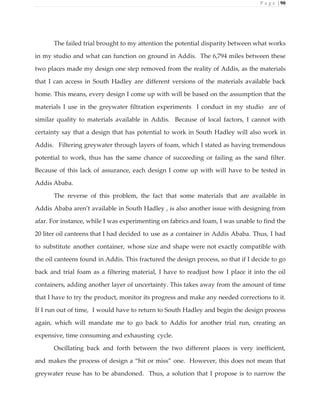 P a g e | 90
The failed trial brought to my attention the potential disparity between what works
in my studio and what can function on ground in Addis. The 6,794 miles between these
two places made my design one step removed from the reality of Addis, as the materials
that I can access in South Hadley are different versions of the materials available back
home. This means, every design I come up with will be based on the assumption that the
materials I use in the greywater filtration experiments I conduct in my studio are of
similar quality to materials available in Addis. Because of local factors, I cannot with
certainty say that a design that has potential to work in South Hadley will also work in
Addis. Filtering greywater through layers of foam, which I stated as having tremendous
potential to work, thus has the same chance of succeeding or failing as the sand filter.
Because of this lack of assurance, each design I come up with will have to be tested in
Addis Ababa.
The reverse of this problem, the fact that some materials that are available in
Addis Ababa aren’t available in South Hadley , is also another issue with designing from
afar. For instance, while I was experimenting on fabrics and foam, I was unable to find the
20 liter oil canteens that I had decided to use as a container in Addis Ababa. Thus, I had
to substitute another container, whose size and shape were not exactly compatible with
the oil canteens found in Addis. This fractured the design process, so that if I decide to go
back and trial foam as a filtering material, I have to readjust how I place it into the oil
containers, adding another layer of uncertainty. This takes away from the amount of time
that I have to try the product, monitor its progress and make any needed corrections to it.
If I run out of time, I would have to return to South Hadley and begin the design process
again, which will mandate me to go back to Addis for another trial run, creating an
expensive, time consuming and exhausting cycle.
Oscillating back and forth between the two different places is very inefficient,
and makes the process of design a “hit or miss” one. However, this does not mean that
greywater reuse has to be abandoned. Thus, a solution that I propose is to narrow the
 