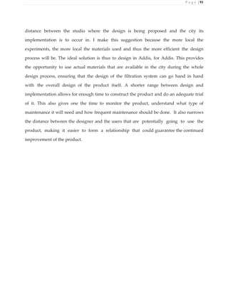 P a g e | 91
distance between the studio where the design is being proposed and the city its
implementation is to occur in. I make this suggestion because the more local the
experiments, the more local the materials used and thus the more efficient the design
process will be. The ideal solution is thus to design in Addis, for Addis. This provides
the opportunity to use actual materials that are available in the city during the whole
design process, ensuring that the design of the filtration system can go hand in hand
with the overall design of the product itself. A shorter range between design and
implementation allows for enough time to construct the product and do an adequate trial
of it. This also gives one the time to monitor the product, understand what type of
maintenance it will need and how frequent maintenance should be done. It also narrows
the distance between the designer and the users that are potentially going to use the
product, making it easier to form a relationship that could guarantee the continued
improvement of the product.
 