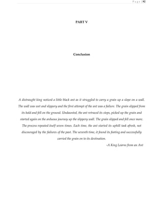 P a g e | 92
PART V
Conclusion
A distraught king noticed a little black ant as it struggled to carry a grain up a slope on a wall.
The wall was wet and slippery and the first attempt of the ant was a failure. The grain slipped from
its hold and fell on the ground. Undaunted, the ant retraced its steps, picked up the grain and
started again on the arduous journey up the slippery wall. The grain slipped and fell once more.
The process repeated itself seven times. Each time, the ant started its uphill task afresh, not
discouraged by the failures of the past. The seventh time, it found its footing and successfully
carried the grain on to its destination.
-A King Learns from an Ant
 