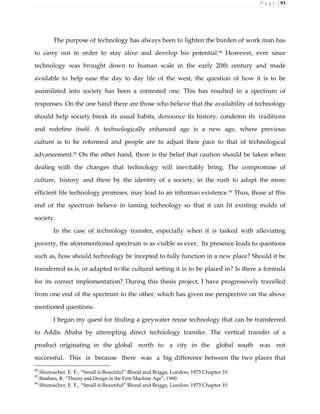 P a g e | 93
The purpose of technology has always been to lighten the burden of work man has
to carry out in order to stay alive and develop his potential.94 However, ever since
technology was brought down to human scale in the early 20th century and made
available to help ease the day to day life of the west, the question of how it is to be
assimilated into society has been a contested one. This has resulted in a spectrum of
responses. On the one hand there are those who believe that the availability of technology
should help society break its usual habits, denounce its history, condemn its traditions
and redefine itself. A technologically enhanced age is a new age, where previous
culture is to be reformed and people are to adjust their pace to that of technological
advancement.95
On the other hand, there is the belief that caution should be taken when
dealing with the changes that technology will inevitably bring. The compromise of
culture, history and there by the identity of a society, in the rush to adapt the more
efficient life technology promises, may lead to an inhuman existence.96
Thus, those at this
end of the spectrum believe in taming technology so that it can fit existing molds of
society.
In the case of technology transfer, especially when it is tasked with alleviating
poverty, the aforementioned spectrum is as visible as ever. Its presence leads to questions
such as, how should technology be incepted to fully function in a new place? Should it be
transferred as is, or adapted to the cultural setting it is to be placed in? Is there a formula
for its correct implementation? During this thesis project, I have progressively travelled
from one end of the spectrum to the other, which has given me perspective on the above
mentioned questions.
I began my quest for finding a greywater reuse technology that can be transferred
to Addis Ababa by attempting direct technology transfer. The vertical transfer of a
product originating in the global north to a city in the global south was not
successful. This is because there was a big difference between the two places that
94
Shumacher, E. F., “Small is Beautiful” Blond and Briggs, London, 1973 Chapter 10
95
Banham, R. “Theory and Design in the First Machine Age”, 1960
96
Shumacher, E. F., “Small is Beautiful” Blond and Briggs, London, 1973 Chapter 10
 