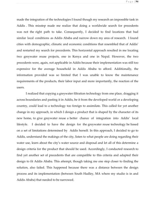 P a g e | 94
made the integration of the technologies I found though my research an impossible task in
Addis . This misstep made me realize that doing a worldwide search for precedents
was not the right path to take. Consequently, I decided to find locations that had
similar local conditions as Addis Ababa and narrow down my area of research. I found
cities with demographic, climatic and economic conditions that resembled that of Addis’
and restarted my search for precedents. This horizontal approach resulted in me locating
two greywater reuse projects, one in Kenya and one in Nepal. However, the two
precedents were, again, not applicable in Addis because their implementation was still too
expensive for the average household in Addis Ababa to afford. Additionally, the
information provided was so limited that I was unable to know the maintenance
requirements of the products, their labor input and more importantly, the reaction of the
users.
I realized that copying a greywater filtration technology from one place, dragging it
across boundaries and pasting it in Addis, be it from the developed world or a developing
country, could lead to a technology too foreign to assimilate. This called for yet another
change in my approach, in which I design a product that is shaped by the character of its
new home, to give greywater reuse a better chance of integration into Addis’ local
lifestyle. I decided to have the design for the greywater reuse technology be based
on a set of limitations determined by Addis herself. In this approach, I decided to go to
Addis, understand the makings of the city, listen to what people are doing regarding their
water use, learn about the city’s water source and disposal and let all of this determine a
design criteria for the product that should be used. Accordingly, I conducted research to
find yet another set of precedents that are compatible to this criteria and adapted their
design to fit Addis Ababa. This attempt, though taking me one step closer to finding the
solution, also failed. This happened because there was a distance between the design
process and its implementation (between South Hadley, MA where my studio is in and
Addis Ababa) that needed to be narrowed.
 