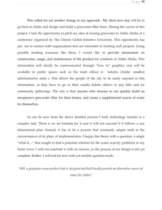 P a g e | 95
This called for yet another change in my approach. My ideal next step will be to
go back to Addis and design and build a greywater filter there. During the course of this
project, I had the opportunity to pitch my idea of reusing greywater in Addis Ababa at a
conference organized by The Clinton Global Initiative University. This opportunity has
put me in contact with organizations that are interested in funding such projects. Using
possible funding resources like these, I would like to provide information on
construction, usage, and maintenance of the product for residents of Addis Ababa. This
information will ideally be communicated through “how to” graphics, and will be
available in public spaces such as the main offices in kebeles (Addis’ smallest
administrative units ). This allows the people of the city to be easily exposed to this
information, as they have to go to their nearby kebele office’s to pay bills and for
community gatherings. The aim is that anyone who chooses to can quickly build an
inexpensive greywater filter for their homes, and create a supplemental source of water
for themselves.
As can be seen from the above detailed process I took, technology transfer is a
complex task. There is no set formula for it and it will not succeed if it follows a one
dimensional plan. Instead, it has to be a process that constantly adapts itself to the
circumstances of its place of implementation. I began this thesis with a question, a single
“what if…” that sought to find a potential solution for the water scarcity problems in my
home town. I will not conclude it with an answer, as the process of my design is not yet
complete. Rather, I will end for now with yet another question mark:
Will a greywater reuse product that is designed and built locally provide an alternative source of
water for Addis?
 