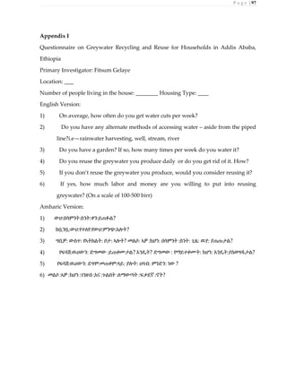 P a g e | 97
Appendix I
Questionnaire on Greywater Recycling and Reuse for Households in Addis Ababa,
Ethiopia
Primary Investigator: Fitsum Gelaye
Location:
Number of people living in the house: Housing Type:
English Version:
1) On average, how often do you get water cuts per week?
2) Do you have any alternate methods of accessing water – aside from the piped
line?i.e—rainwater harvesting, well, stream, river
3) Do you have a garden? If so, how many times per week do you water it?
4) Do you reuse the greywater you produce daily or do you get rid of it. How?
5) If you don’t reuse the greywater you produce, would you consider reusing it?
6) If yes, how much labor and money are you willing to put into reusing
greywater? (On a scale of 100-500 birr)
Amharic Version:
1) ውሀ:በሳምንት:ስንት:ቀን:ይጠፉል?
2) ከቧንቧ:ውሀ:የተለየ:የውሀ:ምንጭ:አሎት?
3) ግቢዎ: ውስጥ: የኣትክልት: ቦታ: ኣሎት? መልሶ: ኣዎ :ከሆነ: በሳምንት :ስንት: ጊዜ: ዉሃ: ያጠጡታል?
4) የፍሳሽ:ዉሀውን: ድግመው :ይጠቀሙታል? እንዴት? ድግመው : የማይተቀሙት: ከሆነ: እንዴት:ያስወግዱታል?
5) የፍሳሽ:ዉሀውን: ደግሞ:መጠቀም:ላይ: ያሎት: ሀሳብ: ምንድን: ነው ?
6) መልሶ :ኣዎ :ከሆነ :ገንዘብ :አና :ጉልበት :ለማውጣት :ፍቃደኛ :ኖት?
 