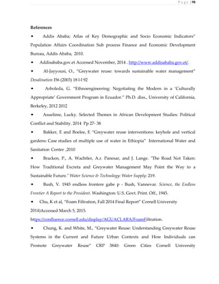 P a g e | 98
References
• Addis Ababa; Atlas of Key Demographic and Socio Economic Indicators”
Population Affairs Coordination Sub process Finance and Economic Development
Bureau, Addis Ababa, 2010.
• Addisababa.gov.et Accessed November, 2014 . http://www.addisababa.gov.et/.
• Al-Jayyousi, O., “Greywater reuse: towards sustainable water management”
Desalination I56 (2003) 18 l-l 92
• Arboleda, G. “Ethnoengineering: Negotiating the Modern in a ‘Culturally
Appropriate’ Government Program in Ecuador.” Ph.D. diss., University of California,
Berkeley, 2012 2012
• Asuelime, Lucky. Selected Themes in African Development Studies: Political
Conflict and Stability. 2014 Pp 27- 38
• Bakker, E and Boelee, E “Greywater reuse interventions: keyhole and vertical
gardens: Case studies of multiple use of water in Ethiopia” International Water and
Sanitation Center ,2010
• Bracken, P., A. Wachtler, A.r. Panesar, and J. Lange. "The Road Not Taken:
How Traditional Excreta and Greywater Management May Point the Way to a
Sustainable Future." Water Science & Technology: Water Supply: 219.
• Bush, V. 1945 endless frontere gabe p - Bush, Vannevar. Science, the Endless
Frontier A Report to the President. Washington: U.S. Govt. Print. Off., 1945.
• Chu, K et al, “Foam Filtration, Fall 2014 Final Report” Cornell University
2014)Accessed March 5, 2015.
https://confluence.cornell.edu/display/AGUACLARA/FoamFiltration.
• Chung, K. and White, M., “Greywater Reuse: Understanding Greywater Reuse
Systems in the Current and Future Urban Contexts and How Individuals can
Promote Greywater Reuse” CRP 3840: Green Cities Cornell University
 