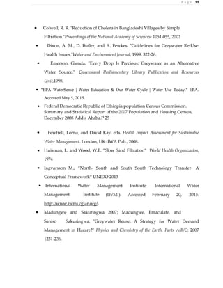 P a g e | 99
• Colwell, R. R. "Reduction of Cholera in Bangladeshi Villages by Simple
Filtration."Proceedings of the National Academy of Sciences: 1051-055, 2002
• Dixon, A. M., D. Butler, and A. Fewkes. "Guidelines for Greywater Re-Use:
Health Issues."Water and Environment Journal, 1999, 322-26.
• Emerson, Glenda. "Every Drop Is Precious: Greywater as an Alternative
Water Source." Queensland Parliamentary Library Publication and Resources
Unit,1998.
• "EPA WaterSense | Water Education & Our Water Cycle | Water Use Today." EPA.
Accessed May 5, 2015.
 Federal Democratic Republic of Ethiopia population Census Commission.
Summary and Statistical Report of the 2007 Population and Housing Census,
December 2008 Addis Ababa.P 25
• Fewtrell, Lorna, and David Kay, eds. Health Impact Assessment for Sustainable
Water Management. London, UK: IWA Pub., 2008.
 Huisman, L. and Wood, W.E. ”Slow Sand Filtration” World Health Organization,
1974
• Ingvarsson M., “North- South and South South Technology Transfer- A
Conceptual Framework” UNIDO 2013
• International Water Management Institute- International Water
Management Institute (IWMI). Accessed February 20, 2015.
http://www.iwmi.cgiar.org/.
• Madungwe and Sakuringwa 2007; Madungwe, Emaculate, and
Saniso Sakuringwa. "Greywater Reuse: A Strategy for Water Demand
Management in Harare?" Physics and Chemistry of the Earth, Parts A/B/C: 2007
1231-236.
 