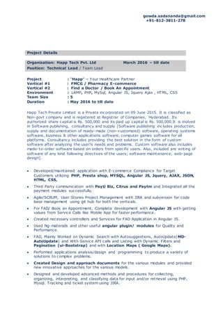gowda.sadananda@gmail.com
+91-812-3811-278
Project Details
Organization: Happ Tech Pvt. Ltd March 2016 – till date
Position: Technical Lead / Team Lead
Project : “Happ” – Your Healthcare Partner
Vertical #1 : FMCG / Pharmacy E-commerce
Vertical #2 : Find a Doctor / Book An Appointment
Environment : LAMP, PHP, MySql, Angular JS, Jquery Ajax , HTML, CSS
Team Size : 5
Duration : May 2016 to till date
Happ Tech Private Limited is a Private incorporated on 09 June 2015. It is classified as
Non-govt company and is registered at Registrar of Companies, Hyderabad. Its
authorized share capital is Rs. 500,000 and its paid up capital is Rs. 500,000.It is inolved
in Software publishing, consultancy and supply [Software publishing inc ludes production,
supply and documentation of ready-made (non-customized) software, operating systems
software, business & other applications software, computer games software for all
platforms. Consultancy includes providing the best solution in the form of custom
software after analyzing the user?s needs and problems. Custom software also includes
made-to-order software based on orders from specific users. Also, included are writing of
software of any kind following directives of the users; software maint enance, web-page
design].
 Developed/maintained application with E-commerce Compliance for Target
Customers utilizing PHP, Presta shop, MYSQL, Angular JS, Jquery, AJAX, JSON,
HTML, CSS,
 Third Party communication with PayU Biz, Citrus and Paytm and Integrated all the
payment modules successfully.
 Agile/SCRUM, User Stories Project Management with JIRA and subversion for code
base management using git hub for both the verticals.
 For FAD/ Book an Appointment, Complete development with Angular JS with getting
values from Service Calls like Mobile App for faster performance.
 Created necessary controllers and Services for FAD Application in Angular JS.
 Used Ng-materials and other useful angular plugin/ modules for Quality and
Performance.
 FAD, Mainly Worked on Dynamic Search with Autosuggestions, AutoUpdate(MD-
AutoUpdate) and With Service API calls and Listing with Dynamic Filters and
Pagination (ui-Bootstrap) and with Location Maps ( Google Maps).
 Performed applications analysis/design and programming to produce a variety of
solutions to complex problems.
 Created Design and approach documents for the various modules and provided
new innovative approaches for the various models.
 Designed and developed advanced methods and procedures for collecting,
organizing, interpreting, and classifying data for input and/or retrieval using PHP,
Mysql. Tracking and ticket system using JIRA.
 