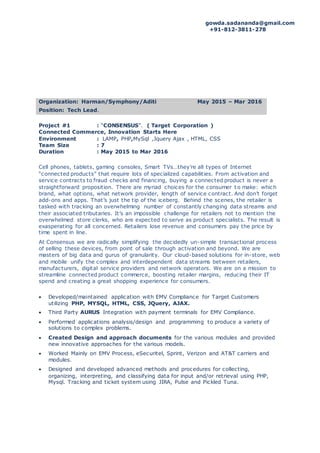 gowda.sadananda@gmail.com
+91-812-3811-278
Organization: Harman/Symphony/Aditi May 2015 – Mar 2016
Position: Tech Lead.
Project #1 : “CONSENSUS”. ( Target Corporation )
Connected Commerce, Innovation Starts Here
Environment : LAMP, PHP,MySql ,Jquery Ajax , HTML, CSS
Team Size : 7
Duration : May 2015 to Mar 2016
Cell phones, tablets, gaming consoles, Smart TVs…they’re all types of Internet
“connected products” that require lots of specialized capabilities. From activation and
service contracts to fraud checks and financing, buying a connected product is never a
straightforward proposition. There are myriad choices for the consumer t o make: which
brand, what options, what network provider, length of service contract. And don’t forget
add-ons and apps. That’s just the tip of the iceberg. Behind the scenes, the retailer is
tasked with tracking an overwhelming number of constantly changing data streams and
their associated tributaries. It’s an impossible challenge for retailers not to mention the
overwhelmed store clerks, who are expected to serve as product specialists. The result is
exasperating for all concerned. Retailers lose revenue and consumers pay the price by
time spent in line.
At Consensus we are radically simplifying the decidedly un-simple transactional process
of selling these devices, from point of sale through activation and beyond. We are
masters of big data and gurus of granularity. Our cloud-based solutions for in-store, web
and mobile unify the complex and interdependent data streams between retailers,
manufacturers, digital service providers and network operators. We are on a mission to
streamline connected product commerce, boosting retailer margins, reducing their IT
spend and creating a great shopping experience for consumers.
 Developed/maintained application with EMV Compliance for Target Customers
utilizing PHP, MYSQL, HTML, CSS, JQuery, AJAX.
 Third Party AURUS Integration with payment terminals for EMV Compliance.
 Performed applications analysis/design and programming to produce a variety of
solutions to complex problems.
 Created Design and approach documents for the various modules and provided
new innovative approaches for the various models.
 Worked Mainly on EMV Process, eSecuritel, Sprint, Verizon and AT&T carriers and
modules.
 Designed and developed advanced methods and procedures for collecting,
organizing, interpreting, and classifying data for input and/or retrieval using PHP,
Mysql. Tracking and ticket system using JIRA, Pulse and Pickled Tuna.
 