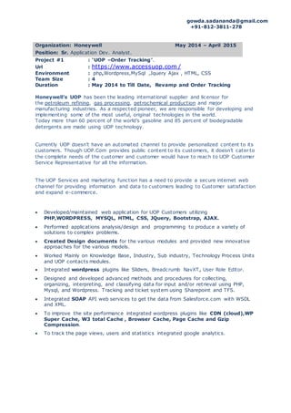 gowda.sadananda@gmail.com
+91-812-3811-278
Organization: Honeywell May 2014 – April 2015
Position: Sr. Application Dev. Analyst.
Project #1 : “UOP –Order Tracking”.
Url : https://www.accessuop.com /
Environment : php,Wordpress,MySql ,Jquery Ajax , HTML, CSS
Team Size : 4
Duration : May 2014 to Till Date, Revamp and Order Tracking
Honeywell’s UOP has been the leading international supplier and licensor for
the petroleum refining, gas processing, petrochemical production and major
manufacturing industries. As a respected pioneer, we are responsible for developing and
implementing some of the most useful, original technologies in the world.
Today more than 60 percent of the world’s gasoline and 85 percent of biodegradable
detergents are made using UOP technology.
Currently UOP doesn’t have an automated channel to provide personalized content to its
customers. Though UOP.Com provides public content to its customers, it doesn’t cater to
the complete needs of the customer and customer would have to reach to UOP Customer
Service Representative for all the information.
The UOP Services and marketing function has a need to provide a secure internet web
channel for providing information and data to customers leading to Customer satisfaction
and expand e-commerce.
 Developed/maintained web application for UOP Customers utilizing
PHP,WORDPRESS, MYSQL, HTML, CSS, JQuery, Bootstrap, AJAX.
 Performed applications analysis/design and programming to produce a variety of
solutions to complex problems.
 Created Design documents for the various modules and provided new innovative
approaches for the various models.
 Worked Mainly on Knowledge Base, Industry, Sub industry, Technology Process Units
and UOP contacts modules.
 Integrated wordpress plugins like Sliders, Breadcrumb NavXT, User Role Editor.
 Designed and developed advanced methods and procedures for collecting,
organizing, interpreting, and classifying data for input and/or retrieval using PHP,
Mysql, and Wordpress. Tracking and ticket system using Sharepoint and TFS.
 Integrated SOAP API web services to get the data from Salesforce.com with WSDL
and XML.
 To improve the site performance integrated wordpress plugins like CDN (cloud),WP
Super Cache, W3 total Cache , Browser Cache, Page Cache and Gzip
Compression.
 To track the page views, users and statistics integrated google analytics.
 