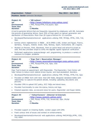 gowda.sadananda@gmail.com
+91-812-3811-278
Organization: Yahoo! May 2013 – Jan 2014
Position: Senior Software Developer.
Project #1 : “HR Letters”.
Url : http://www.hrletters.corp.yahoo.com/
Environment : PHP, Mysql,HTML,YUI,Jquery Ajax
Team Size : 1
Duration : 3 Months
A tool to generate letters that are frequently requested by employees with HR, Automate
the process of generating letters. Save 70% of time spent on manual generation and
distribution of these letters. More than 20 types of letters for 15 countries.
 Developed/Maintained/enhanced applications utilizing PHP, MYSQL, HTML, CSS, YUI,
Ajax
 Entities where implemented in INDIA , US & EMEA ( UAE, Jordan and Egypt, France,
Germany, Hungary, Ireland, Israel, Italy, Norway, Spain, Switzerland, UK ) regions.
 Worked on Preview, Print, Download, Print on Letter Head and attach to ticket as
well, And also provided steps to verify the digitally signed signature verification.
 Performed applications analysis/design and programming to produce a variety of
solutions to complex problems.
Project #2 : “Ergo Tool / Reservation Manager”.
Url : http://www.reservationmanager.corp.yahoo.com/
Environment : PHP, Mysql,HTML,YUI, Ajax, CSS
Team Size : 1
Duration : 1 Months
Ergo Tool to book an appointment with Ergonomist, The Ergonomics Care Center will
help Yahoos to reduce work related stress injuries and musculoskeletal disorders.
 Developed/Maintained/enhanced applications utilizing PHP, MYSQL, HTML,YUI, Ajax
 Provided an ERGO form with more than 250 fields, Designed database tables with
relationship to capture the patient details, including uploading documents and
pictures.
 Provided CMS to upload ECC policy, ECC FAQs and latest news.
 Provided functionality to view the status, history and logs.
 Created separate roles, access and views for users, Ergonomist and Super Admin.
Project #3 : “ Yahoo!Careers”. (Internal & External)
Url : http://www.careers.yahoo.com/
Environment : PHP, Mysql, HTML, YUI, Javascript, Ajax ,MySql
Team Size : 2
Duration : 2 Months
 Provided support on Creating Dublin, London pages with CMS.
 Fixed various kind of issues and worked on enhancements.
 Developed/maintained/enhanced web applications utilizing PHP,MYSQL,HTML, CSS,
YUI, AJAX.
 