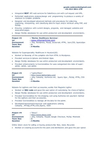 gowda.sadananda@gmail.com
+91-812-3811-278
 Integrated REST API web services for Salesforce.com with curl request and XML.
 Performed applications analysis/design and programming to produce a variety of
solutions to complex problems.
 Designed and developed advanced methods and procedures for collecting,
organizing, interpreting, and classifying data for input and/or retrieval using PHP, and
MySQL.
 Ensuring compliance with current designs, programs, and managed websites and
associated pages.
 Design MySQL databases for use within production and development environments.
Project #2 : “Marine Healthcare Services”.
Url : www.mhsmaritime.com
Environment : Php, Wordpress, Mysql, Javascript, HTML, Json,CSS, JqueryAjax
Team Size : 4
Duration : 9 Months
Website for Superspeciality Healthcare in Houston(US).
 Worked on Rewamp of the complete site from HTML to Wordpress.
 Provided services to Iphone and Android Apps.
 Design MySQL databases for use within production and development environments.
 Provided enhancements to functionalities for uses categorized into roles of super-
admin, admin, sub-admin.
Project #3 : “LighterMate”.
Url : http://www.lightermate.com/
Environment : php, Cakephp, Authorize.net, Jquery Ajax , MySql, HTML, CSS
Team Size : 2
Duration : 4 Months
Website for Lighters and their accessories, worlds first Magnetic Lighter
 Worked on SKU code and gave the user option of customizing his choice of lighter.
 Design MySQL databases for use within production and development environments.
 Provided functionalities for the shopping cart using Authorize.net payment method
for the Lighters and their accessories.
 Provided functionalities to manage all the data for the admin.
 Developed/maintained/enhanced web applications utilizing
Cakephp, ,MYSQL,HTML,CSS,JQuery, AJAX
Project #4 : “Ekozz”.
Url : http://www.ekozz.com/
Environment : php, Cakephp, Paypal, Google Checkout, MySql, Mootools
Team Size : 2
Duration : 4 Months
Online Green store for selling or buying products like New, Used, Recycled.
 Worked on creating accounts for the users and distributors and gave the user option
 