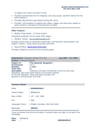 gowda.sadananda@gmail.com
+91-812-3811-278
to upload their choice of product to sell.
 Provided functionalities for the shopping cart using paypal payment method for the
green products.
 Provided blog section using shared hosting like cloud.
 Provided functionalities to upload their videos, Images and directories related to
green products, and logos for the Sponsors for Adds.
Other Projects :
 Blazing Forge Games : In house project
Integrated wordpress for the whole HTML pages.
 Hamilton Metals : www.hamiltonmetals.com
Provided all the types of calculators related pipe and thickness measurements like
English to Metric , Joules Using Javascript and HTML.
 Peace Of Mind :www.pom-link.com.
Provided wordpress section for the necessary pages.
Organization: Samantik Infotech Pvt. Ltd Aug 2007 - Oct 2009
Position: Software Engineer.
Project #1 :”Fun Rewards Bangalore”.
Environment : VC++
Duration : 1 Year
Team Size : 4
Description : Software to Provide the Rewards to the Fun Card User.
Depending upon their points based on the tickets updated
In the User Database. Using that points provides the
Rewards to the particular Card User.
Personal Details
Name : SADANANDA.B
Father’s Name : BORAIAH.B
Date of Birth : 14th JULY 1985
Sex : Male
Languages Known : English, Kannada, Hindi and Tamil
Nationality : INDIAN
------------------------------------------------------------------------
I here by declare that all the information furnished above are right to the best of my
knowledge.
Place : Bangalore
Date : SADANANDA.B
 