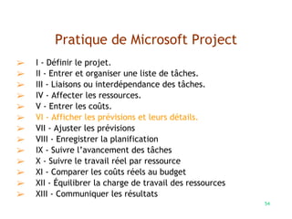 54
Pratique de Microsoft Project
➢ I - Définir le projet.
➢ II - Entrer et organiser une liste de tâches.
➢ III - Liaisons ou interdépendance des tâches.
➢ IV - Affecter les ressources.
➢ V - Entrer les coûts.
➢ VI - Afficher les prévisions et leurs détails.
➢ VII - Ajuster les prévisions
➢ VIII - Enregistrer la planification
➢ IX - Suivre l’avancement des tâches
➢ X - Suivre le travail réel par ressource
➢ XI - Comparer les coûts réels au budget
➢ XII - Équilibrer la charge de travail des ressources
➢ XIII - Communiquer les résultats
 