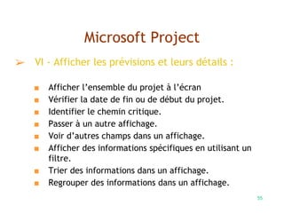 55
Microsoft Project
➢ VI - Afficher les prévisions et leurs détails :
■ Afficher l’ensemble du projet à l’écran
■ Vérifier la date de fin ou de début du projet.
■ Identifier le chemin critique.
■ Passer à un autre affichage.
■ Voir d’autres champs dans un affichage.
■ Afficher des informations spécifiques en utilisant un
filtre.
■ Trier des informations dans un affichage.
■ Regrouper des informations dans un affichage.
 