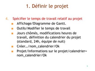 6
4. Spécifier le temps de travail relatif au projet
■ Affichage/Diagramme de Gantt.
■ Outils/Modifier le temps de travail
■ Jours chômés, modifications heures de
travail, définition du calendrier du projet
(standard, 24h, équipe de nuit)
■ Créer…/nom_calendrier/Ok
■ Projet/Informations sur le projet/calendrier=
nom_calendrier/Ok
1. Définir le projet
 