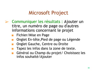 80
Microsoft Project
➢ Communiquer les résultats : Ajouter un
titre, un numéro de page ou d'autres
informations concernant le projet
■ Fichier/Mise en Page
■ Onglet En-tête,Pied de page ou Légende
■ Onglet Gauche, Centre ou Droite
■ Tapez les infos dans la zone de texte.
■ Général ou Champ du projet/ Choisissez les
infos souhaité/Ajouter
 