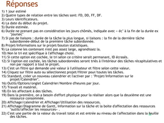 82
Réponses
1) 1 jour estimé
2) Quatre types de relation entre les tâches sont: FD, DD, FF, DF.
3) Leurs identificateurs.
4) La date du début du projet.
5) Durée estimée.
6) Durée ne prenant pas en considération les jours chômés, indiquée avec « éc" à la fin de la durée ex
"joursec"
7) Si pas de liaisons : durée de la tâche la plus longue, si liaisons : la fin de la dernière tâche
subordonnée-début de la première tâche subordonnée.
8) Projet/Informations sur le projet/bouton statistiques.
9) La colonne les contenant n'est pas assez large, agrandissez la.
10) Non le tri est spécifique à l'affichage choisi.
11) Si cette option est cochée, le tri selon ce critère serait permanant, ID écrasés.
12) Si l'option est cochée, les tâches subordonnées seront triés à l'intérieur des tâches récapitulatives et
non par rapport à tout le projet.
13) C'est un filtre qui demande une valeur à l'utilisateur et filtre selon cette valeur.
14) Cliquez sur filtre auto ou sélectionnez projet/filtrer pour/toutes les tâches.
15) Standard, créer un nouveau calendrier et l'activer par : "Projet/Information sur le
projet/Calendrier".
16) Outils/Options/onglet Calendrier/Nombre d'heures par jour.
17) Travail et matériel.
18) En les affectant à des tâches.
19) Dans la première, on a besoin d'effort physique pour la réaliser alors que la deuxième est une
ressource consommée.
20) Affichage/calendrier et Affichage/Utilisation des ressources.
21) Affichage/Diagramme de Gantt, Information sur la tâche et la boite d'affectation des ressources
"outils/affecter les ressources« .
22) C'est une partie de la valeur du travail total et est entrée au niveau de l'affectation dans la feuille
des tâches.
 