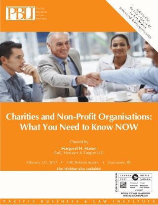 P A C I F I C B U S I N E S S & L A W I N S T I T U T E
Charities and Non-Profit Organisations:
What You Need to Know NOW
February 23rd
, 2017  •  UBC Robson Square  •  Vancouver, BC
Live Webinar also available!
Chaired by
Margaret H. Mason
Bull, Housser & Tupper LLP
Approved
by
the
Law
Society
ofBC
for5.75
hoursof
professionaldevelopm
entcredits
 