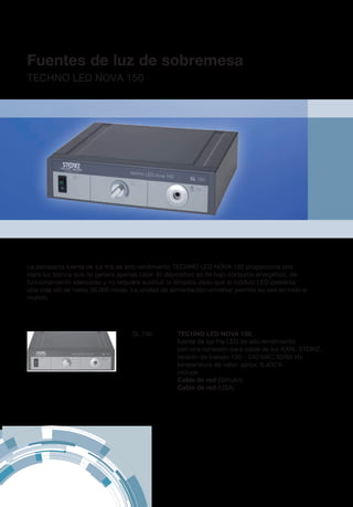 Fuentes de luz de sobremesa
TECHNO LED NOVA 150
SL 150	 TECHNO LED NOVA 150,
fuente de luz fría LED de alto rendimiento
con una conexión para cable de luz KARL STORZ,
tensión de trabajo 100 – 240 VAC, 50/60 Hz
temperatura de calor: aprox. 6.400 K
	incluye:
	 Cable de red (Schuko)
	 Cable de red (USA)
La compacta fuente de luz fría de alto rendimiento TECHNO LED NOVA 150 proporciona una
clara luz blanca que no genera apenas calor. El dispositivo es de bajo consumo energético, de
funcionamiento silencioso y no requiere sustituir la lámpara dado que el módulo LED presenta
una vida útil de hasta 30.000 horas. La unidad de alimentación universal permite su uso en todo el
mundo.
 