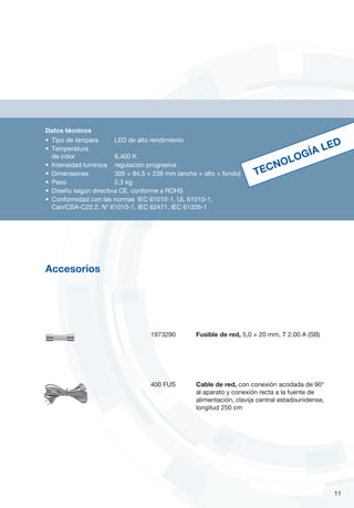 Datos técnicos
•	 Tipo de lámpara		 LED de alto rendimiento
•	 Temperatura
de color 		 6.400 K
•	 Intensidad lumínica 	 regulación progresiva
•	 Dimensiones		 305 × 84,5 × 238 mm (ancho × alto × fondo)
•	 Peso 		 2,3 kg
•	 Diseño según directiva CE, conforme a ROHS
•	 Conformidad con las normas	 IEC 61010-1, UL 61010-1,
Can/CSA-C22.2. Nº 61010-1, IEC 62471, IEC 61326-1
1973290	 Fusible de red, 5,0 × 20 mm, T 2.00 A (SB)
TECNOLOGÍA LED
11
Accesorios
400 FUS	 Cable de red, con conexión acodada de 90°
al aparato y conexión recta a la fuente de
alimentación, clavija central estadounidense,
longitud 250 cm
 