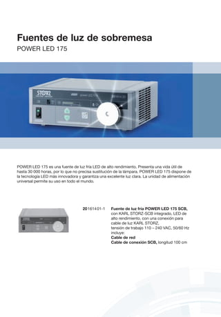 Fuentes de luz de sobremesa
POWER LED 175
20161401-1	 Fuente de luz fría POWER LED 175 SCB,
	 con KARL STORZ-SCB integrado, LED de
alto rendimiento, con una conexión para
cable de luz KARL STORZ,
	 tensión de trabajo 110 – 240 VAC, 50/60 Hz
	incluye:
	 Cable de red
	 Cable de conexión SCB, longitud 100 cm
POWER LED 175 es una fuente de luz fría LED de alto rendimiento. Presenta una vida útil de
hasta 30 000 horas, por lo que no precisa sustitución de la lámpara. POWER LED 175 dispone de
la tecnología LED más innovadora y garantiza una excelente luz clara. La unidad de alimentación
universal permite su uso en todo el mundo.
 