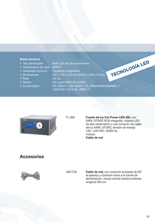 Datos técnicos
•	 Tipo de lámpara	 láser LED de alto rendimiento
•	 Temperatura de color 	 6000 K
•	 Intensidad lumínica 	 regulación progresiva
•	 Dimensiones	 305 × 155 × 313 mm (ancho x alto x fondo)
•	 Peso 	 8,6 kg
•	 Diseño 	 CE según MDD 93/42/EEC
•	 Conformidad	 IEC 60601-1, IEC 60601-1-6, ANSI/AAMI ES606001-1,
	 CAN/CSA-C22.2 No. 60601-1
TL 300	 Fuente de luz fría Power LED 300, con
KARL STORZ-SCB integrado, módulo LED
de alto rendimiento y una conexión de cable
de luz KARL STORZ, tensión de trabajo
100 – 240 VAC, 50/60 Hz,
incluye:
Cable de red
400 FUS	 Cable de red, con conexión acodada de 90°
al aparato y conexión recta a la fuente de
alimentación, clavija central estadounidense,
longitud 250 cm
TECNOLOGÍA LED
15
Accesorios
 