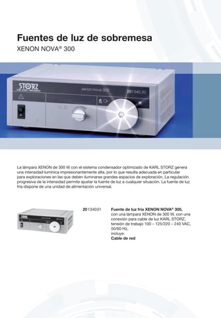 20134001	 Fuente de luz fría XENON NOVA®
300,
	 con una lámpara XENON de 300 W, con una
conexión para cable de luz KARL STORZ,
	 tensión de trabajo 100 – 125/220 – 240 VAC,
50/60 Hz,
	incluye:
	 Cable de red
La lámpara XENON de 300 W con el sistema condensador optimizado de KARL STORZ genera
una intensidad lumínica impresionantemente alta, por lo que resulta adecuada en particular
para exploraciones en las que deben iluminarse grandes espacios de exploración. La regulación
progresiva de la intensidad permite ajustar la fuente de luz a cualquier situación. La fuente de luz
fría dispone de una unidad de alimentación universal.
Fuentes de luz de sobremesa
XENON NOVA®
300
 