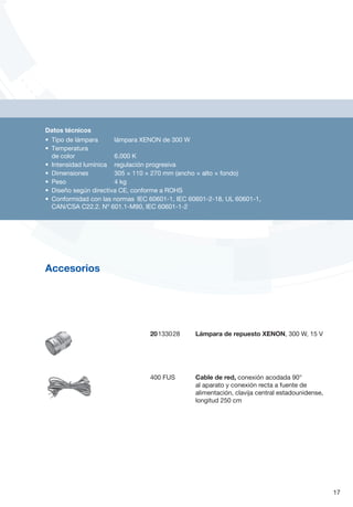 20133028	 Lámpara de repuesto XENON, 300 W, 15 V
400 FUS	 Cable de red, conexión acodada 90°
al aparato y conexión recta a fuente de
alimentación, clavija central estadounidense,
longitud 250 cm
17
Accesorios
Datos técnicos
•	 Tipo de lámpara		 lámpara XENON de 300 W
•	 Temperatura
de color 		 6.000 K
•	 Intensidad lumínica 	 regulación progresiva
•	 Dimensiones		 305 × 110 × 270 mm (ancho × alto × fondo)
•	 Peso 		 4 kg
•	 Diseño según directiva CE, conforme a ROHS
•	 Conformidad con las normas	 IEC 60601-1, IEC 60601-2-18, UL 60601-1,
CAN/CSA C22.2. Nº 601.1-M90, IEC 60601-1-2
 