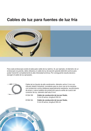 Para cada endoscopio existe el adecuado cable de luz óptimo. Si, por ejemplo, el diámetro de un
endoscopio es grande, debe utilizarse un cable de luz de sección grande (diámetro activo) para
poder transmitir completamente la alta intensidad lumínica. Por consiguiente resulta decisivo
escoger el cable de luz apropiado.
Cable de luz líquido de alto rendimiento, diámetro activo 5 mm con
robusto diseño industrial, concebido para su duro uso en la industria
con protección contra dobleces especialmente resistente, recubrimiento
de acero y vaina metálica de protección para la varilla de cuarzo del
conector de luz, diámetro del tubo 9 mm.
81594 SB	 Cable de conducción de luz por fluido,
5 mm Ø activo, longitud 250 cm
81594 SA	 Cable de conducción de luz por fluido,
5 mm Ø activo, longitud 350 cm
Cables de luz para fuentes de luz fría
 