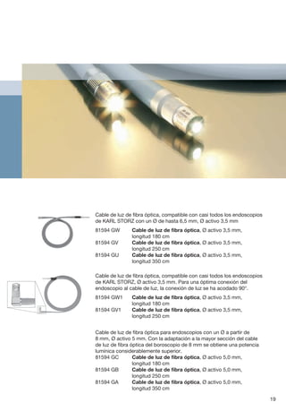 Cable de luz de fibra óptica, compatible con casi todos los endoscopios
de KARL STORZ con un Ø de hasta 6,5 mm, Ø activo 3,5 mm
81594 GW	 Cable de luz de fibra óptica, Ø activo 3,5 mm,
longitud 180 cm
81594 GV	 Cable de luz de fibra óptica, Ø activo 3,5 mm,
longitud 250 cm
81594 GU	 Cable de luz de fibra óptica, Ø activo 3,5 mm,
longitud 350 cm
Cable de luz de fibra óptica, compatible con casi todos los endoscopios
de KARL STORZ, Ø activo 3,5 mm. Para una óptima conexión del
endoscopio al cable de luz, la conexión de luz se ha acodado 90°.
81594 GW1	 Cable de luz de fibra óptica, Ø activo 3,5 mm,
longitud 180 cm
81594 GV1	 Cable de luz de fibra óptica, Ø activo 3,5 mm,
longitud 250 cm
Cable de luz de fibra óptica para endoscopios con un Ø a partir de
8 mm, Ø activo 5 mm. Con la adaptación a la mayor sección del cable
de luz de fibra óptica del boroscopio de 8 mm se obtiene una potencia
lumínica considerablemente superior.
81594 GC	 Cable de luz de fibra óptica, Ø activo 5,0 mm,
longitud 180 cm
81594 GB	 Cable de luz de fibra óptica, Ø activo 5,0 mm,
longitud 250 cm
81594 GA	 Cable de luz de fibra óptica, Ø activo 5,0 mm,
longitud 350 cm
19
 