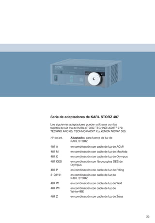 Serie de adaptadores de KARL STORZ 487
Los siguientes adaptadores pueden utilizarse con las
fuentes de luz fría de KARL STORZ TECHNO LIGHT®
270,
TECHNO ARC 60, TECHNO PACK®
X y XENON NOVA®
300.
Nº de art.	 Adaptador, para fuente de luz de
KARL STORZ
487 A	 en combinación con cable de luz de ACMI
487 M	 en combinación con cable de luz de Machida
487 O	 en combinación con cable de luz de Olympus
487 OES	
en combinación con fibroscopios OES de
Olympus
487 P	 en combinación con cable de luz de Pilling
2108191	 en combinación con cable de luz de
KARL STORZ
487 W	 en combinación con cable de luz de Wolf
487 WI	 en combinación con cable de luz de
Winter-IBE
487 Z	 en combinación con cable de luz de Zeiss
23
 