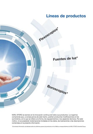 Boroscopios*
Flexoscopios*
Fuentes de luz*
Líneas de productos
KARL STORZ se esmera en la innovación continua de todos sus productos. Le rogamos
comprenda que, a consecuencia de este hecho, podrían producirse modificaciones en los
suministros, en lo que se refiere a la forma, los equipamientos o los aspectos técnicos. Por este
motivo, no se aceptarán reclamaciones fundadas en los datos, las ilustraciones o las descripciones
contenidas en la presente información.
* 
Encontrará información actualizada sobre los distintos grupos de productos en los folletos correspondientes de KARL STORZ Industrial Group.
 