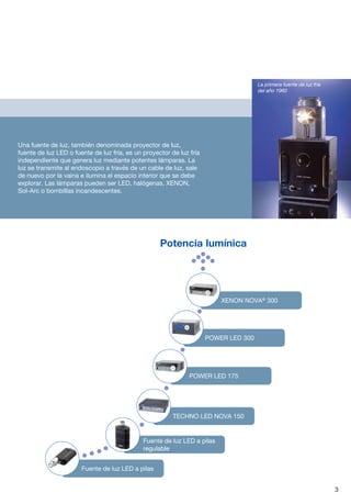 Una fuente de luz, también denominada proyector de luz,
fuente de luz LED o fuente de luz fría, es un proyector de luz fría
independiente que genera luz mediante potentes lámparas. La
luz se transmite al endoscopio a través de un cable de luz, sale
de nuevo por la vaina e ilumina el espacio interior que se debe
explorar. Las lámparas pueden ser LED, halógenas, XENON,
Sol-Arc o bombillas incandescentes.
3
POWER LED 300
La primera fuente de luz fría
del año 1960
Potencia lumínica

Fuente de luz LED a pilas

Fuente de luz LED a pilas
regulable
	 TECHNO LED NOVA 150
POWER LED 175
XENON NOVA®
300
 