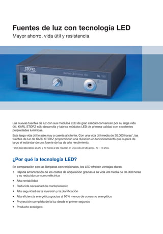 Las nuevas fuentes de luz con sus módulos LED de gran calidad convencen por su larga vida
útil. KARL STORZ sólo desarrolla y fabrica módulos LED de primera calidad con excelentes
propiedades lumínicas.
Esta larga vida útil le sale muy a cuenta al cliente. Con una vida útil media de 30.000 horas*, las
fuentes de luz de KARL STORZ proporcionan una duración en funcionamiento que supera de
largo el estándar de una fuente de luz de alto rendimiento.
* 250 días laborables al año y 10 horas al día resultan en una vida útil de aprox. 10 – 12 años.
¿Por qué la tecnología LED?
En comparación con las lámparas convencionales, los LED ofrecen ventajas claras:
•	 Rápida amortización de los costes de adquisición gracias a su vida útil media de 30.000 horas
y su reducido consumo eléctrico
•	 Alta rentabilidad
•	 Reducida necesidad de mantenimiento
•	 Alta seguridad en la inversión y la planificación
•	 Alta eficiencia energética gracias al 90% menos de consumo energético
•	 Proyección completa de la luz desde el primer segundo
•	 Producto ecológico
Fuentes de luz con tecnología LED
Mayor ahorro, vida útil y resistencia
 