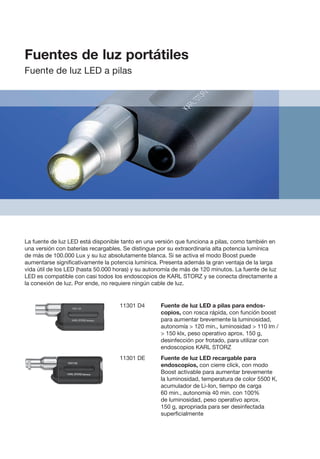 11301 D4	 Fuente de luz LED a pilas para endos-
copios, con rosca rápida, con función boost
para aumentar brevemente la luminosidad,
autonomía  120 min., luminosidad  110 lm /
 150 klx, peso operativo aprox. 150 g,
desinfección por frotado, para utilizar con
endoscopios KARL STORZ
11301 DE	 Fuente de luz LED recargable para
endosco­pios, con cierre click, con modo
Boost activable para aumentar brevemente
la luminosidad, temperatura de color 5500 K,
acumulador de Li-Ion, tiempo de carga
60 min., autonomía 40 min. con 100%
de luminosidad, peso operativo aprox.
150 g, apropriada para ser desinfectada
superficialmente
La fuente de luz LED está disponible tanto en una versión que funciona a pilas, como también en
una versión con baterías recargables. Se distingue por su extraordinaria alta potencia lumínica
de más de 100.000 Lux y su luz absolutamente blanca. Si se activa el modo Boost puede
aumentarse significativamente la potencia lumínica. Presenta además la gran ventaja de la larga
vida útil de los LED (hasta 50.000 horas) y su autonomía de más de 120 minutos. La fuente de luz
LED es compatible con casi todos los endoscopios de KARL STORZ y se conecta directamente a
la conexión de luz. Por ende, no requiere ningún cable de luz.
Fuentes de luz portátiles
Fuente de luz LED a pilas
 