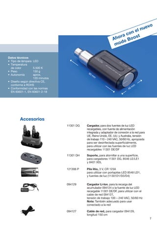 Datos técnicos
•	 Tipo de lámpara	 LED
•	 Temperatura
de color 	 5.500 K
•	 Peso 	 150 g
•	 Autonomía	aprox.
	 120 minutos
•	 Diseño según directiva CE,
conforme a ROHS
•	 Conformidad con las normas
EN 60601-1, EN 60601-2-18
11301 DG	 Cargador, para dos fuentes de luz LED
recargables, con fuente de alimentación
integrada y adaptador de conexión a la red para
UE, Reino Unido, EE. UU. y Australia, tensión
de trabajo 110 – 240 VAC, 50/60 Hz, apropiada
para ser desinfectada superficialmente,
para utilizar con las fuentes de luz LED
recargables 11301 DE/DF
11301 DH	 Soporte, para atornillar a una superficie,
para cargadores 11301 DG, 8546 LE/LE1
y 8401 XDL
121306 P	 Pila litio, 3 V, CR 123A
para utilizar con portapilas LED 8548 LD1,
y fuentes de luz (11301D1/D3/D4)
094129	 Cargador Li-Ion, para la recarga del
acumulador 094124 o la fuente de luz LED
recargable 11301 DE/DF, para utilizar con el
cable de red 094127,
tensión de trabajo 100  –  240 VAC, 50/60 Hz
	Nota: También adecuado para usar
conectado a la red
094127	 Cable de red, para cargador 094129,
longitud 150 cm
Accesorios
Ahora con el nuevo
modo Boost
7
90 mm
40 mm
 