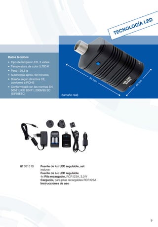 81 3010 10	 Fuente de luz LED regulable, set
incluye:
Fuente de luz LED regulable
4x Pila recargable, RCR123A, 3,0 V
Cargador, para pilas recargables RCR123A
Instrucciones de uso
9
Datos técnicos
•	 Tipo de lámpara LED, 3 vatios
•	 Temperatura de color 5.700 K
•	 Peso 126,8 g
•	 Autonomía aprox. 60 minutos
•	 Diseño según directiva CE,
conforme a ROHS
•	 Conformidad con las normas EN
50581; IEC 62471; 2006/95 EC
(93/68EEC)
TECNOLOGÍA LED
81 mm
4
6
m
m
(tamaño real)
 