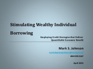 Mark S. Johnson
markstephenjohnson@comcast.net
404-909-5167
April 2015
Stimulating Wealthy Individual
Borrowing
Employing Credit Strategies that Deliver
Quantifiable Economic Benefit
 