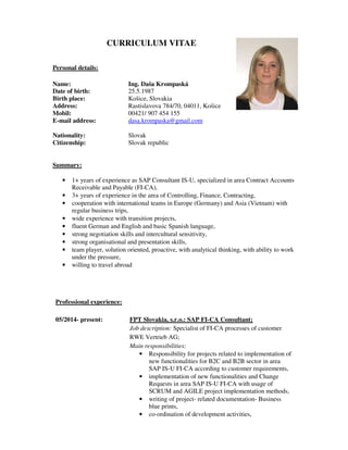 CURRICULUM VITAE
Personal details:
Name: Ing. Daša Krompaská
Date of birth: 25.5.1987
Birth place: Košice, Slovakia
Address: Rastislavova 784/70, 04011, Košice
Mobil: 00421/ 907 454 155
E-mail address: dasa.krompaska@gmail.com
Nationality: Slovak
Citizenship: Slovak republic
Summary:
• 1+ years of experience as SAP Consultant IS-U, specialized in area Contract Accounts
Receivable and Payable (FI-CA),
• 3+ years of experience in the area of Controlling, Finance, Contracting,
• cooperation with international teams in Europe (Germany) and Asia (Vietnam) with
regular business trips,
• wide experience with transition projects,
• fluent German and English and basic Spanish language,
• strong negotiation skills and intercultural sensitivity,
• strong organisational and presentation skills,
• team player, solution oriented, proactive, with analytical thinking, with ability to work
under the pressure,
• willing to travel abroad
Professional experience:
05/2014- present: FPT Slovakia, s.r.o.: SAP FI-CA Consultant;
Job description: Specialist of FI-CA processes of customer
RWE Vertrieb AG;
Main responsibilities:
• Responsibility for projects related to implementation of
new functionalities for B2C and B2B sector in area
SAP IS-U FI-CA according to customer requirements,
• implementation of new functionalities and Change
Requests in area SAP IS-U FI-CA with usage of
SCRUM and AGILE project implementation methods,
• writing of project- related documentation- Business
blue prints,
• co-ordination of development activities,
 